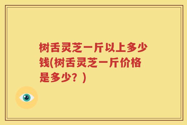 树舌灵芝一斤以上多少钱(树舌灵芝一斤价格是多少？)