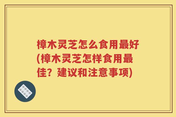 樟木灵芝怎么食用最好(樟木灵芝怎样食用最佳？建议和注意事项)