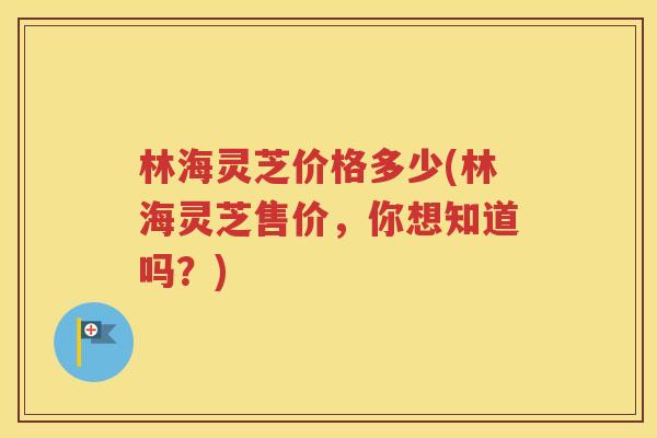 林海灵芝价格多少(林海灵芝售价，你想知道吗？)