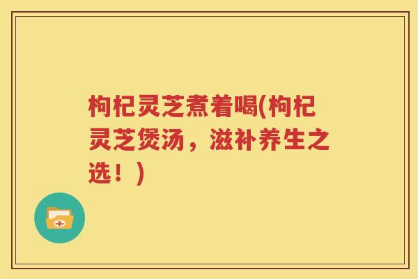 枸杞灵芝煮着喝(枸杞灵芝煲汤，滋补养生之选！)