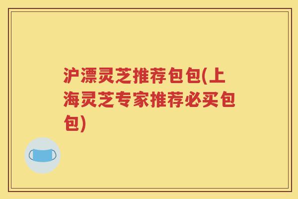 沪漂灵芝推荐包包(上海灵芝专家推荐必买包包)