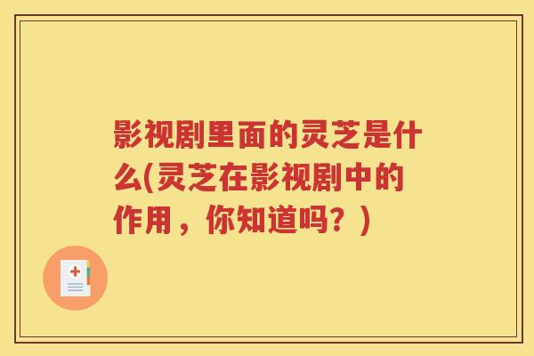 影视剧里面的灵芝是什么(灵芝在影视剧中的作用，你知道吗？)