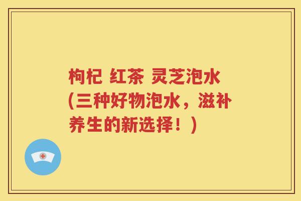 枸杞 红茶 灵芝泡水(三种好物泡水，滋补养生的新选择！)
