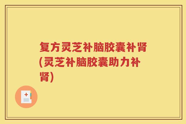 复方灵芝补脑胶囊补肾(灵芝补脑胶囊助力补肾)