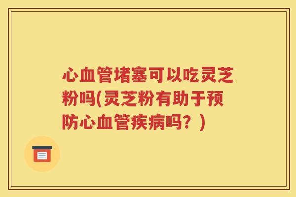心血管堵塞可以吃灵芝粉吗(灵芝粉有助于预防心血管疾病吗？)