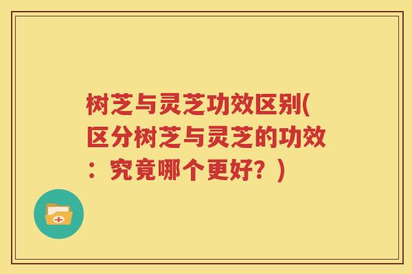 树芝与灵芝功效区别(区分树芝与灵芝的功效：究竟哪个更好？)