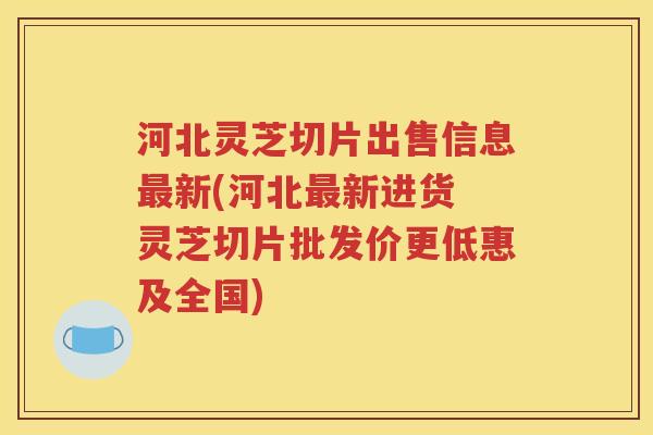 河北灵芝切片出售信息最新(河北最新进货 灵芝切片批发价更低惠及全国)