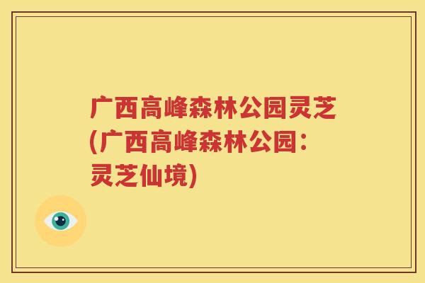 广西高峰森林公园灵芝(广西高峰森林公园：灵芝仙境)