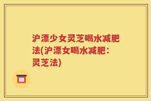 沪漂少女灵芝喝水减肥法(沪漂女喝水减肥：灵芝法)