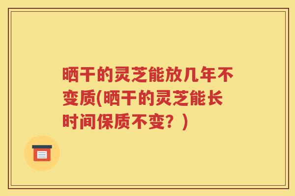 晒干的灵芝能放几年不变质(晒干的灵芝能长时间保质不变？)