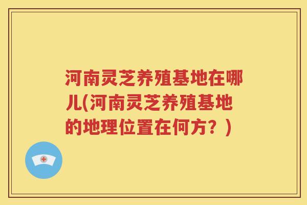 河南灵芝养殖基地在哪儿(河南灵芝养殖基地的地理位置在何方？)