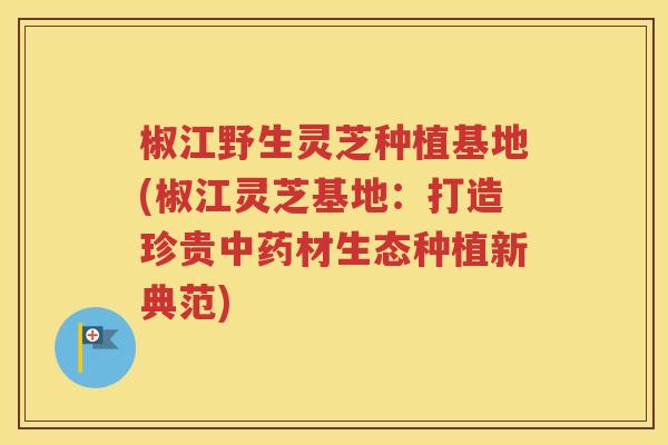 椒江野生灵芝种植基地(椒江灵芝基地：打造珍贵中药材生态种植新典范)
