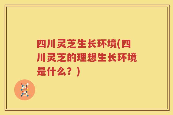 四川灵芝生长环境(四川灵芝的理想生长环境是什么？)
