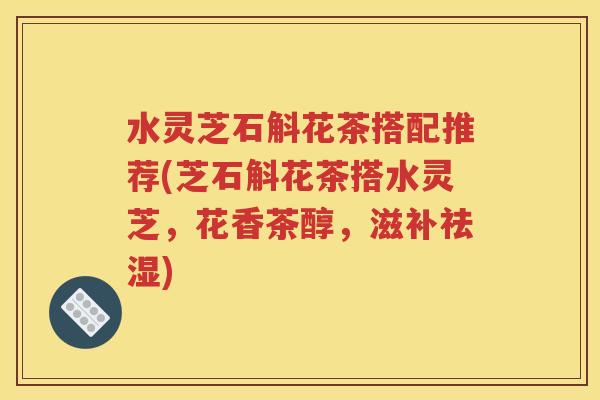 水灵芝石斛花茶搭配推荐(芝石斛花茶搭水灵芝，花香茶醇，滋补祛湿)