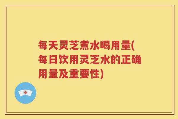 每天灵芝煮水喝用量(每日饮用灵芝水的正确用量及重要性)