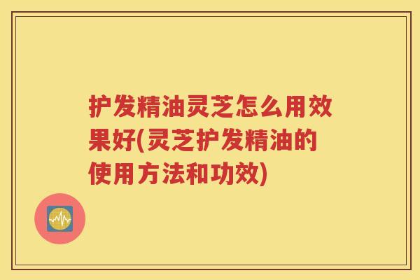护发精油灵芝怎么用效果好(灵芝护发精油的使用方法和功效)