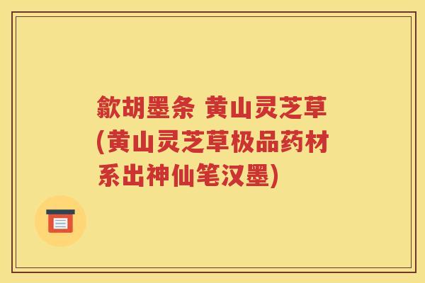 歙胡墨条 黄山灵芝草(黄山灵芝草极品药材系出神仙笔汉墨)