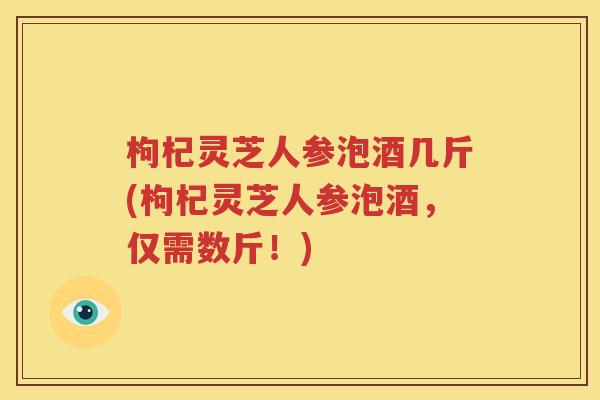 枸杞灵芝人参泡酒几斤(枸杞灵芝人参泡酒，仅需数斤！)