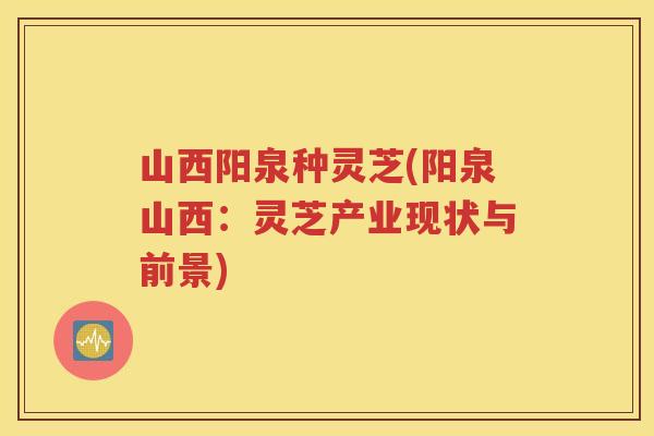 山西阳泉种灵芝(阳泉山西：灵芝产业现状与前景)