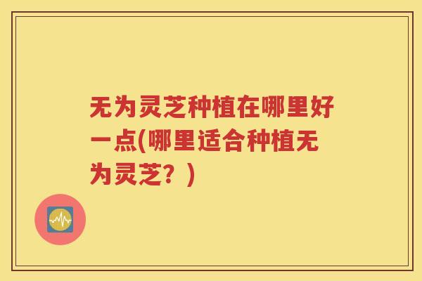 无为灵芝种植在哪里好一点(哪里适合种植无为灵芝？)