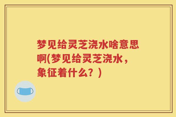 梦见给灵芝浇水啥意思啊(梦见给灵芝浇水，象征着什么？)