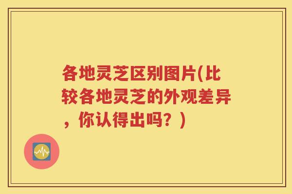 各地灵芝区别图片(比较各地灵芝的外观差异，你认得出吗？)