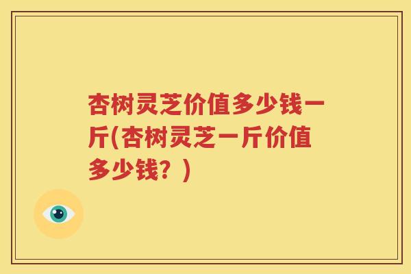 杏树灵芝价值多少钱一斤(杏树灵芝一斤价值多少钱？)