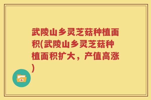 武陵山乡灵芝菇种植面积(武陵山乡灵芝菇种植面积扩大，产值高涨)