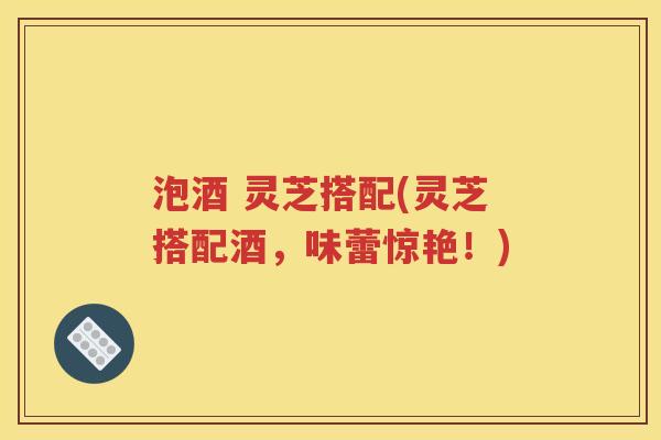泡酒 灵芝搭配(灵芝搭配酒，味蕾惊艳！)