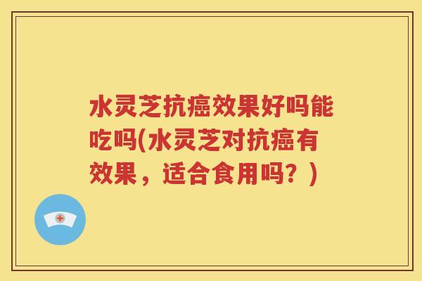 水灵芝抗癌效果好吗能吃吗(水灵芝对抗癌有效果，适合食用吗？)