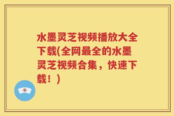 水墨灵芝视频播放大全下载(全网最全的水墨灵芝视频合集，快速下载！)