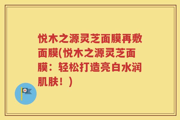 悦木之源灵芝面膜再敷面膜(悦木之源灵芝面膜：轻松打造亮白水润肌肤！)