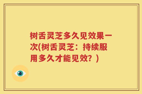 树舌灵芝多久见效果一次(树舌灵芝：持续服用多久才能见效？)