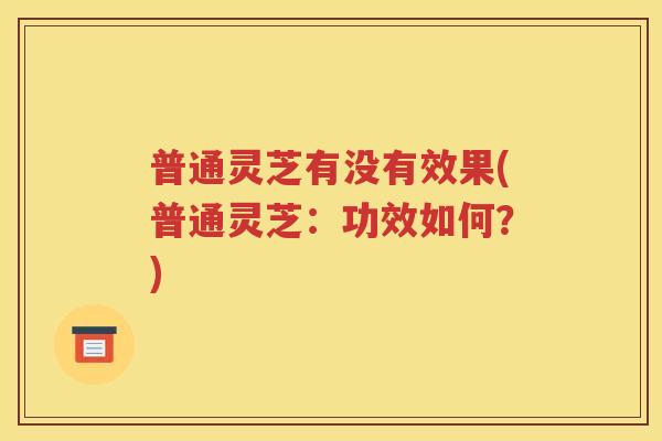 普通灵芝有没有效果(普通灵芝：功效如何？)