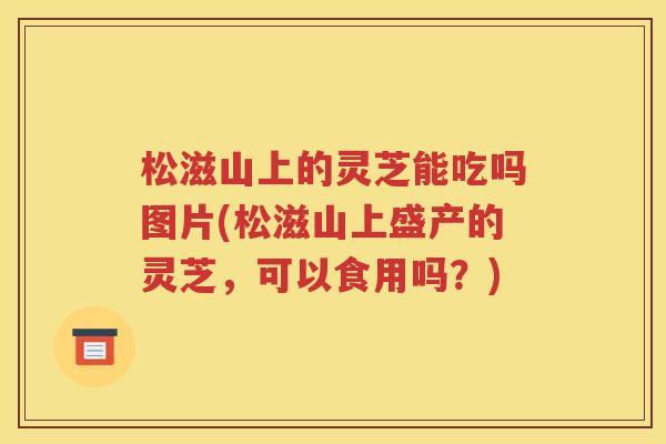 松滋山上的灵芝能吃吗图片(松滋山上盛产的灵芝，可以食用吗？)