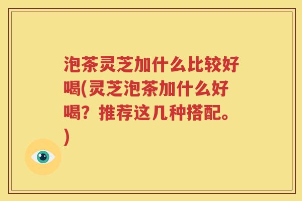 泡茶灵芝加什么比较好喝(灵芝泡茶加什么好喝？推荐这几种搭配。)