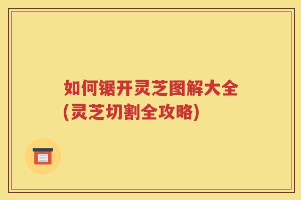 如何锯开灵芝图解大全(灵芝切割全攻略)