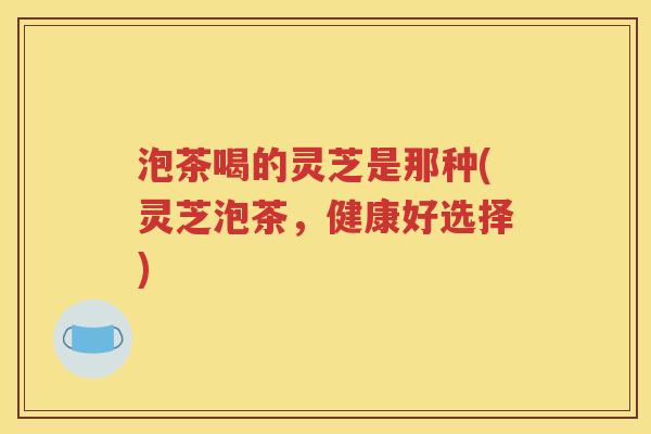 泡茶喝的灵芝是那种(灵芝泡茶，健康好选择)