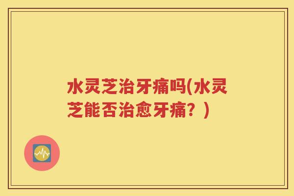 水灵芝治牙痛吗(水灵芝能否治愈牙痛？)