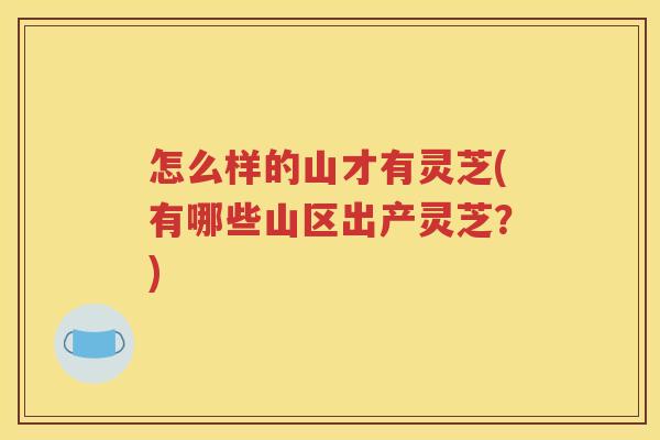 怎么样的山才有灵芝(有哪些山区出产灵芝？)