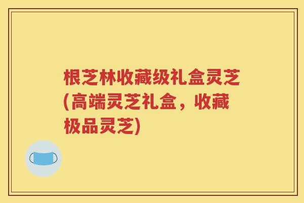 根芝林收藏级礼盒灵芝(高端灵芝礼盒，收藏极品灵芝)