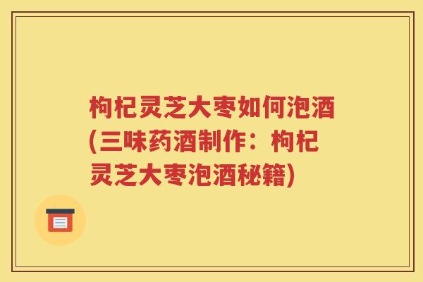枸杞灵芝大枣如何泡酒(三味药酒制作：枸杞灵芝大枣泡酒秘籍)