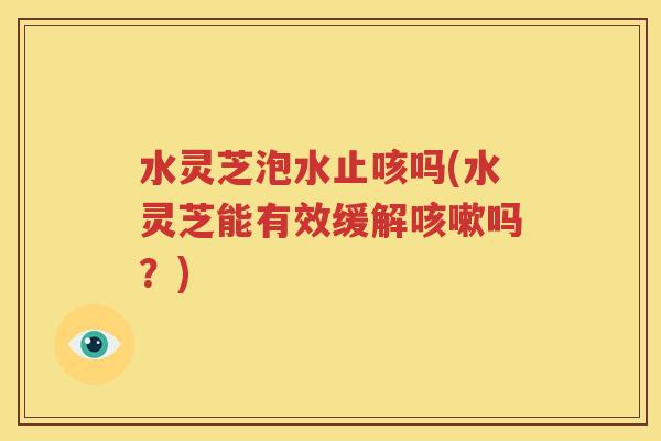 水灵芝泡水止咳吗(水灵芝能有效缓解咳嗽吗？)