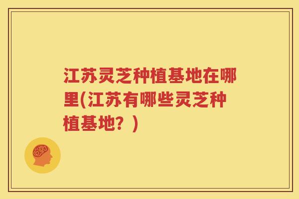 江苏灵芝种植基地在哪里(江苏有哪些灵芝种植基地？)
