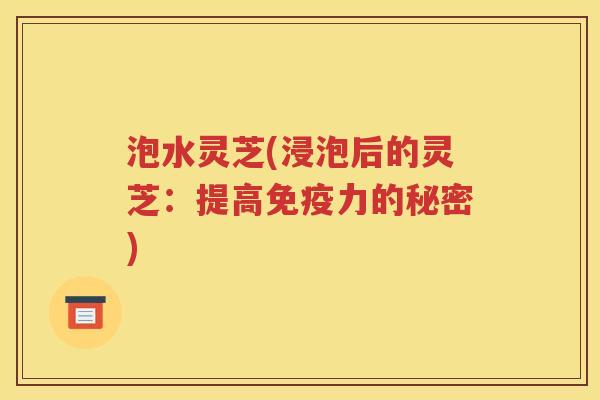 泡水灵芝(浸泡后的灵芝：提高免疫力的秘密)