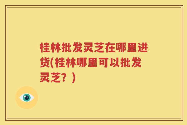 桂林批发灵芝在哪里进货(桂林哪里可以批发灵芝？)
