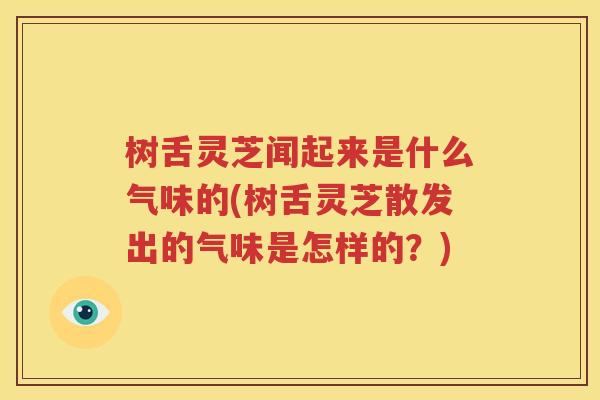 树舌灵芝闻起来是什么气味的(树舌灵芝散发出的气味是怎样的？)