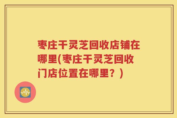 枣庄干灵芝回收店铺在哪里(枣庄干灵芝回收门店位置在哪里？)