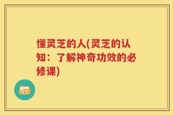 懂灵芝的人(灵芝的认知：了解神奇功效的必修课)