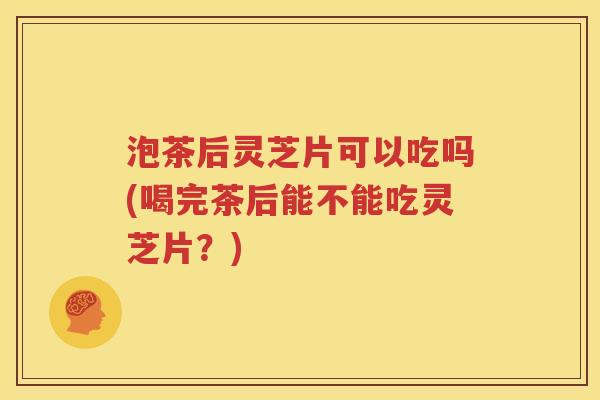 泡茶后灵芝片可以吃吗(喝完茶后能不能吃灵芝片？)